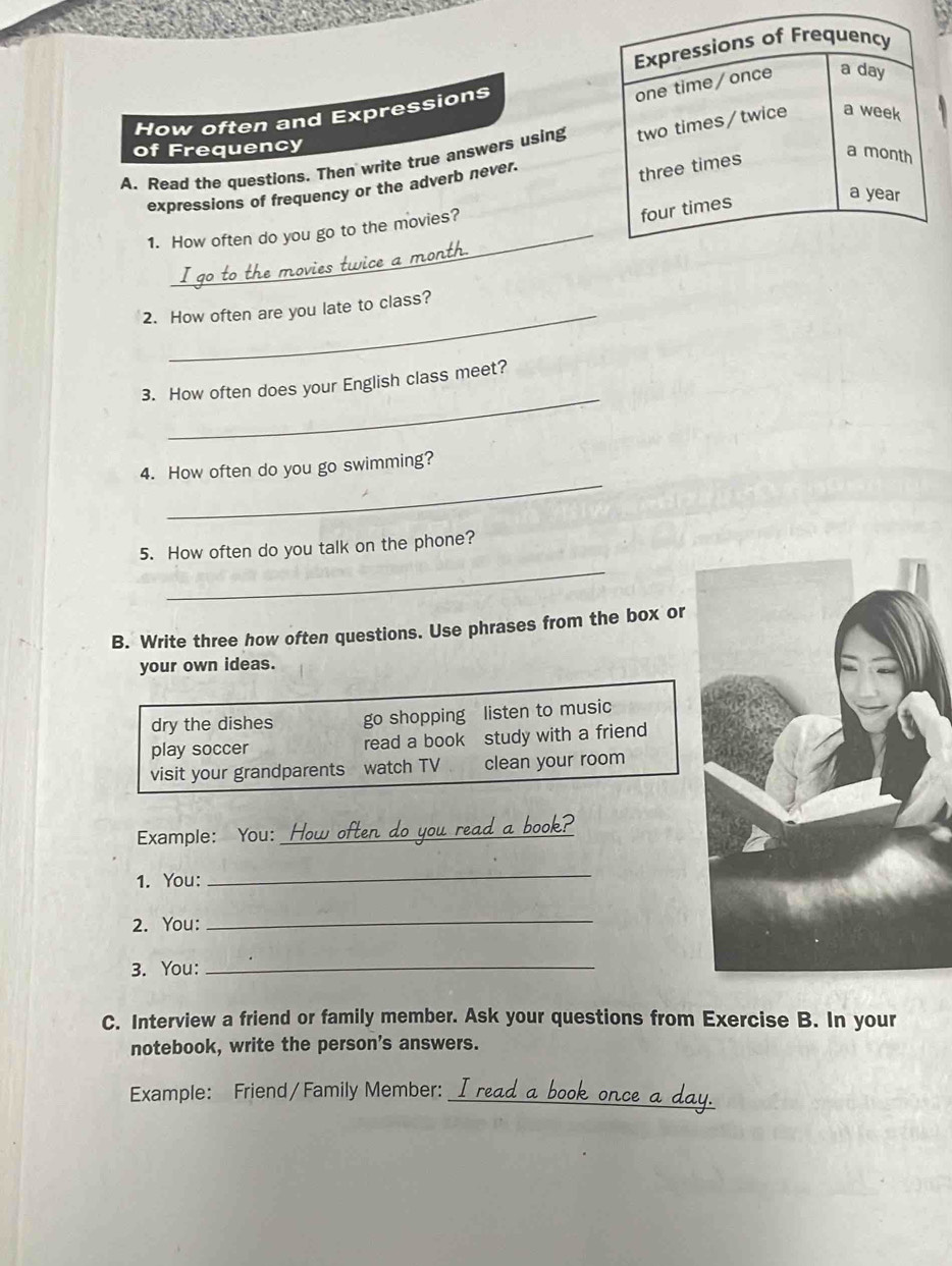 How often and Expressions 
of Frequency 
A. Read the questions. Then write true answers using 
expressions of frequency or the adverb never. 
1. How often do you go to the movies? 
2. How often are you late to class? 
_ 
3. How often does your English class meet? 
_ 
4. How often do you go swimming? 
_ 
5. How often do you talk on the phone? 
B. Write three how often questions. Use phrases from the box or 
your own ideas. 
dry the dishes go shopping listen to music 
play soccer read a book study with a friend 
visit your grandparents watch TV clean your room 
Example: You: _ ften y 
1. You: 
_ 
2. You:_ 
3. You:_ 
C. Interview a friend or family member. Ask your questions from Exercise B. In your 
notebook, write the person's answers. 
Example: Friend / Family Member:_