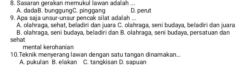 Sasaran gerakan memukul lawan adalah ...
A. dadaB. bunggungC. pinggang D. perut
9. Apa saja unsur-unsur pencak silat adalah ...
A. olahraga, sehat, beladiri dan juara C. olahraga, seni budaya, beladiri dan juara
B. olahraga, seni budaya, beladiri dan B. olahraga, seni budaya, persatuan dan
sehat
mental kerohanian
10.Teknik menyerang lawan dengan satu tangan dinamakan...
A. pukulan B. elakan C. tangkisan D. sapuan