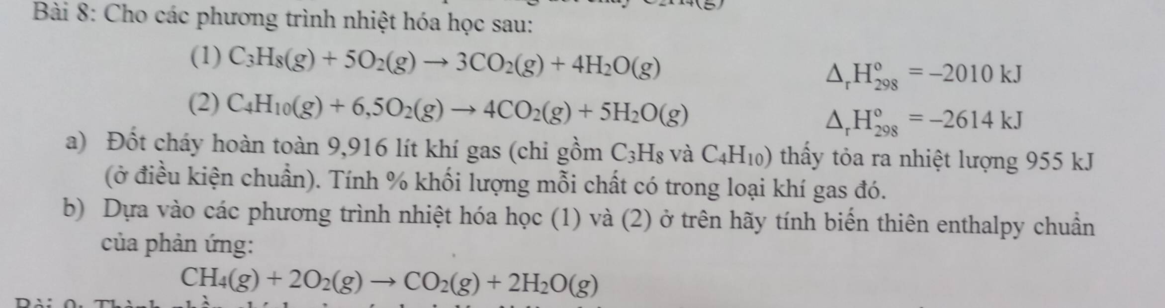 Cho các phương trình nhiệt hóa học sau: 
(1) C_3H_8(g)+5O_2(g)to 3CO_2(g)+4H_2O(g) △ _rH_(298)°=-2010kJ
(2) C_4H_10(g)+6,5O_2(g)to 4CO_2(g)+5H_2O(g)
△ _rH_(298)°=-2614kJ
a) Đốt cháy hoàn toàn 9,916 lít khí gas (chi gồm C_3H_8 và C_4H_10) thảy tỏa ra nhiệt lượng 955 kJ
(ở điều kiện chuẩn). Tính % khối lượng mỗi chất có trong loại khí gas đó. 
b) Dựa vào các phương trình nhiệt hóa học (1) và (2) ở trên hãy tính biến thiên enthalpy chuẩn 
của phản ứng:
CH_4(g)+2O_2(g)to CO_2(g)+2H_2O(g)