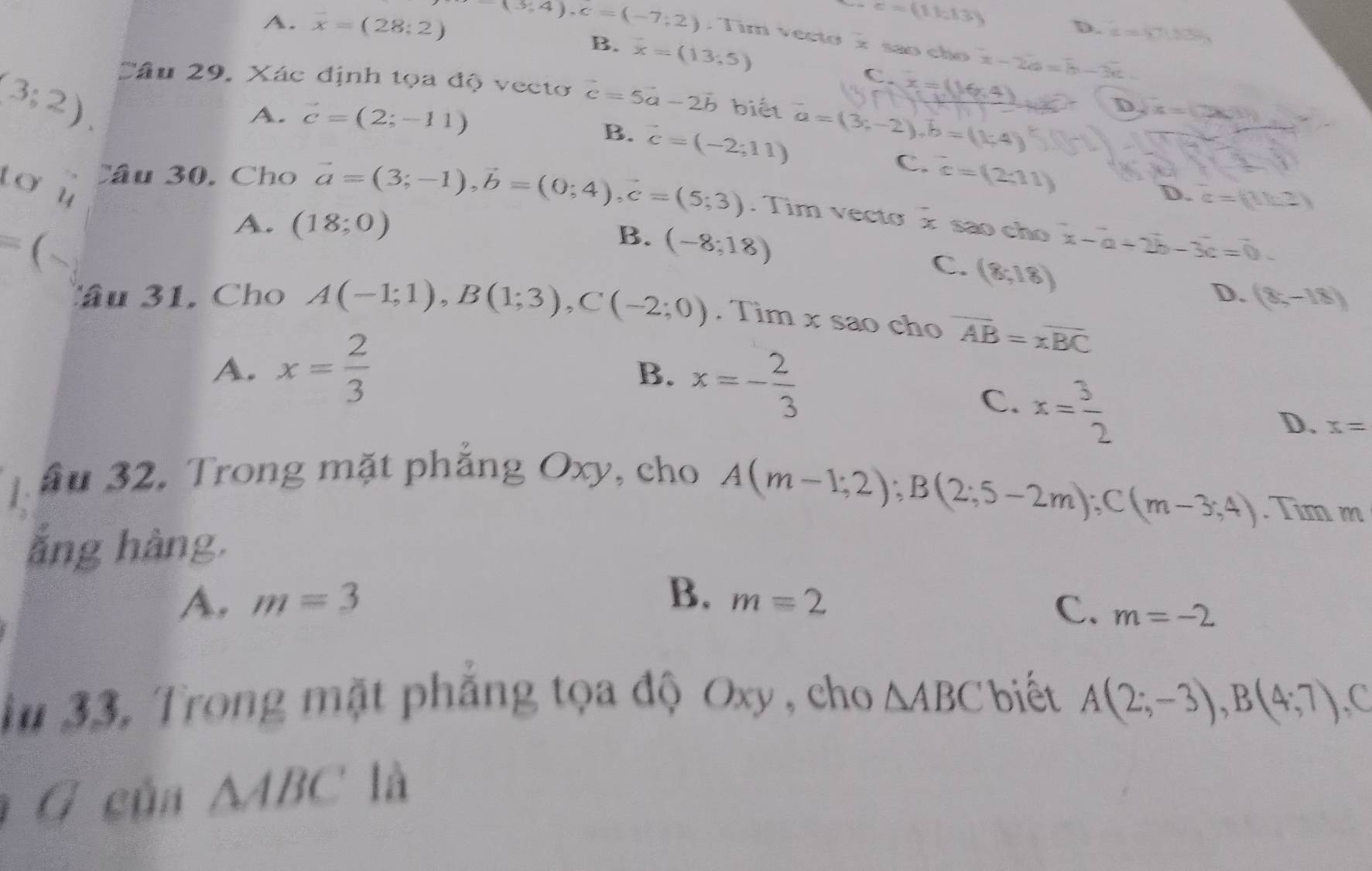c=(11,13)
D. x=67.80
A. overline x=(28;2) (3,4rangle , c=(-7;2). Tim vecto x são cho x-2a=b-3c
B. overline x=(13,5)
(3;2).
C
Câu 29, Xác định tọa độ vecto vector c=5vector a-2vector b biết vector a=(3;-2), vector b=(1;4)
A. vector c=(2;-11)
D x=C26(1)
B. vector c=(-2;11)
C. ^-c=(2;11)
tơ u
D. c=(11c2)
Câu 30, Cho vector a=(3;-1), vector b=(0;4), vector c=(5;3). Tim vecto x são cho^-x-a+2b-3c=0
A. (18;0)
B. (-8;18)
C. (8,18)
=(-. Tìm x sao cho overline AB=overline xBC
Câu 31. Cho A(-1;1), B(1;3), C(-2;0)
D. (8,-18)
A. x= 2/3 
B. x=- 2/3 
C. x= 3/2 
D. x=
Tầu 32. Trong mặt phẳng Oxy, cho
A(m-1;2); B(2;5-2m); C(m-3;4). Tim m
ǎng hàng.
B.
A. m=3 m=2 C. m=-2
iu 33, Trong mặt phẳng tọa độ Oxy , cho △ ABC biết A(2;-3), B(4;7) C
G củn △ ABC là