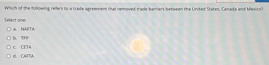 Which of the following refers to a trade agreement that removed trade barriers between the United States, Canada and Mexico?
Select one:
a. NAFTA
b. TPP
c. CETA
d. CAFTA