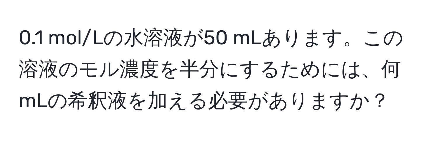 0.1 mol/Lの水溶液が50 mLあります。この溶液のモル濃度を半分にするためには、何mLの希釈液を加える必要がありますか？