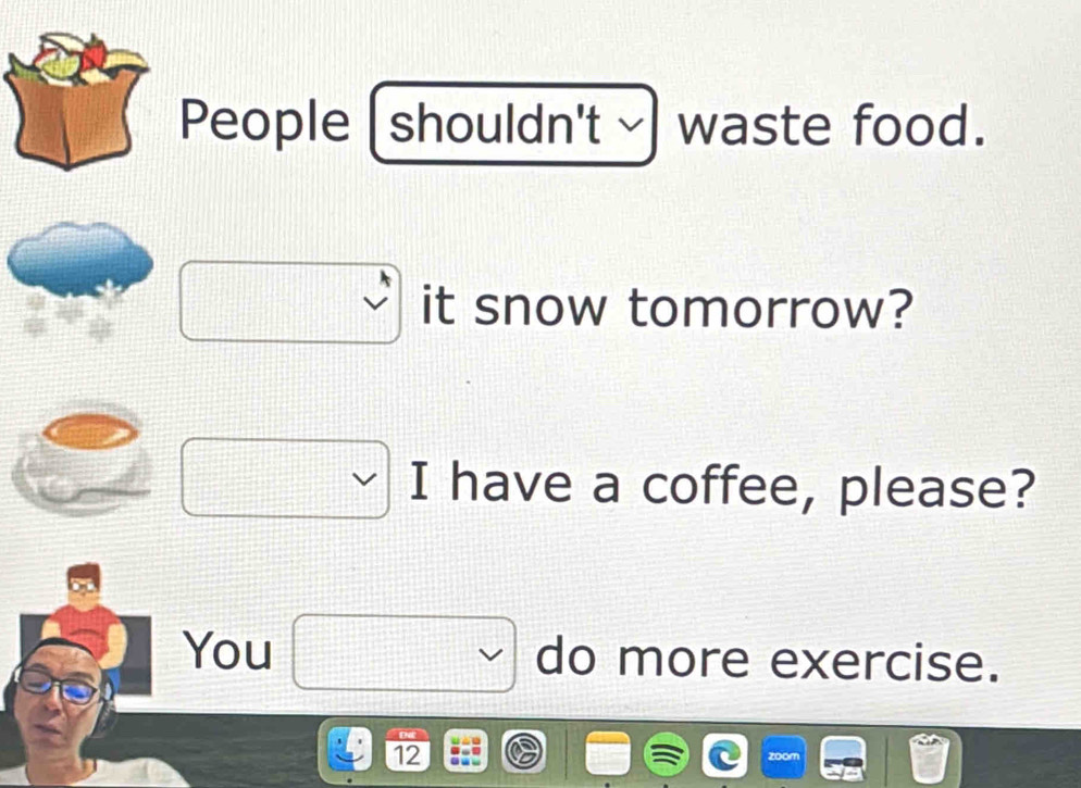 People ( shouldn't ~ I waste food. 
it snow tomorrow? 
I have a coffee, please? 
You do more exercise. 
12 
zoom