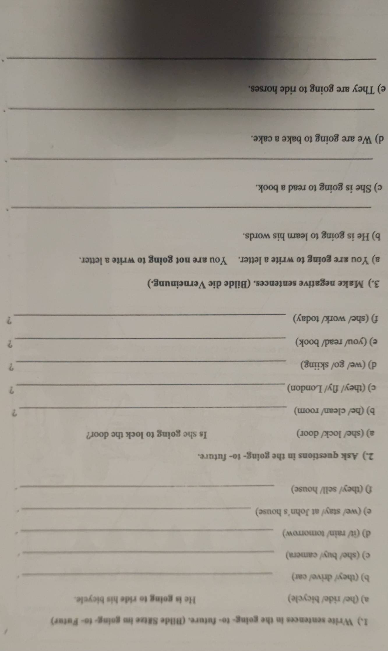 ) Write sentences in the going- to- future. (Bilde Sätze im going- to- Futur) 
a) (he/ ride/ bicycle) He is going to ride his bicycle. 
b) (they/ drive/ car) _. 
c) (she/ buy/ camera) _. 
d) (it/ rain/ tomorrow)_ 
e) (we/ stay/ at John´s house) _. 
f) (they/ sell/ house)_ 
. 
2.) Ask questions in the going- to- future. 
a) (she/ lock/ door) Is she going to lock the door? 
b) (he/ clean/ room) _? 
c) (they/ fly/ London) _? 
d) (we/ go/ skiing) _? 
e) (you/ read/ book) _？ 
f) (she/ work/ today) _? 
3.) Make negative sentences. (Bilde die Verneinung.) 
a) You are going to write a letter. You are not going to write a letter. 
b) He is going to learn his words. 
_ 
` 
c) She is going to read a book. 
_. 
d) We are going to bake a cake. 
_ 
. 
e) They are going to ride horses. 
_