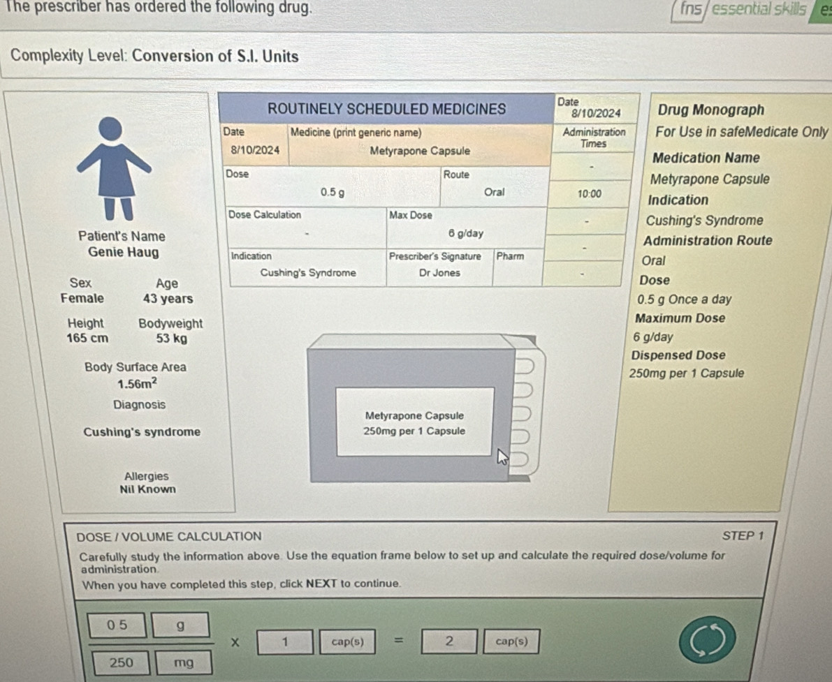 The prescriber has ordered the following drug. fns/essential skills e
Complexity Level: Conversion of S.I. Units
rug Monograph
or Use in safeMedicate Only
edication Name
etyrapone Capsule
dication
shing's Syndrome
Patient's Nameministration Route
Genie Haugl
Sex Agee
Female 43 years Once a day
Height Bodyweight Maximum Dose
165 cm 53 kg 6 g/day
Dispensed Dose
Body Surface Area 250mg per 1 Capsule
1.56m^2
Diagnosis
Metyrapone Capsule
Cushing's syndrome 250mg per 1 Capsule
Allergies
Nil Known
DOSE / VOLUME CALCULATION STEP 1
Carefully study the information above. Use the equation frame below to set up and calculate the required dose/volume for
administration
When you have completed this step, click NEXT to continue.
0 5 g
x 1 cap(s) = cap(s)
250 mg