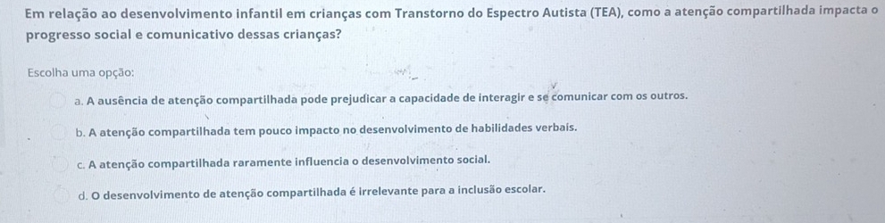 Em relação ao desenvolvimento infantil em crianças com Transtorno do Espectro Autista (TEA), como a atenção compartilhada impacta o
progresso social e comunicativo dessas crianças?
Escolha uma opção:
a. A ausência de atenção compartilhada pode prejudicar a capacidade de interagir e se comunicar com os outros.
b. A atenção compartilhada tem pouco impacto no desenvolvimento de habilidades verbaís.
c. A atenção compartilhada raramente influencia o desenvolvimento social.
d. O desenvolvimento de atenção compartilhada é irrelevante para a inclusão escolar.