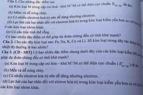 Cho những đặc điểm sau
(a) Kim loại M trong cặp oxi hoá - khử M*/M có thế điện cực chuẩn E_M^+/M rắt âm.
(b) Mềm và dễ nóng chảy.
(c) Có nhiều electron hoá trị nên dễ dàng nhường electron.
(d) Lực hút của hạt nhân đổi với electron hoá trị trong kim loại kiểm yếu hơn so với lực 
ở các kim loại nhóm khác.
(c) Có cấu trúc tinh thể rỗng.
Có bao nhiêu đặc điểm có thể giúp dự đoán chúng đều có tính khử mạnh?
Câu 2. Cho các dãy kim loại sau: Fe, Na, K, Cu và Li. Số kim loại trong dãy tác dụng đượ
nhiệt độ thường là bao nhiêu?
Câu 3. [CD - SBT] Có bao nhiêu đặc điểm chung dưới đây của các kim loại kiềm (M) mộ
giúp dự đoán chúng đều có tính khử mạnh?
(a) Kim loại M trong cặp oxi hóa - khử M^+/M có thế điện cực chuẩn (E_M^+/M° ) rắt âm.
(b) Mền và dễ nóng chảy.
(c) Có nhiều electron hóa trị nên dễ dàng nhường electron.
(d) Lực hút của hạt nhân đối với elctron hóa trị trong kim loại kiềm yếu hơn so với lực h
các kim loại nhóm khác.