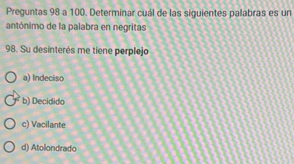 Preguntas 98 a 100. Determinar cuál de las siguientes palabras es un
antónimo de la palabra en negritas
98. Su desinterés me tiene perplejo
a) Indeciso
b) Decidido
c) Vacilante
d) Atolondrado