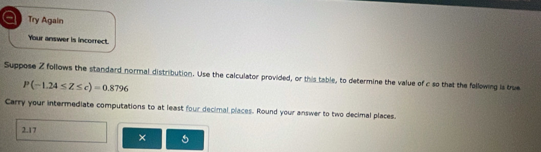 Try Again 
Your answer is incorrect. 
Suppose Z follows the standard normal distribution. Use the calculator provided, or this table, to determine the value of c so that the following is true
P(-1.24≤ Z≤ c)=0.8796
Carry your intermediate computations to at least four decimal places. Round your answer to two decimal places.
2.17
× s