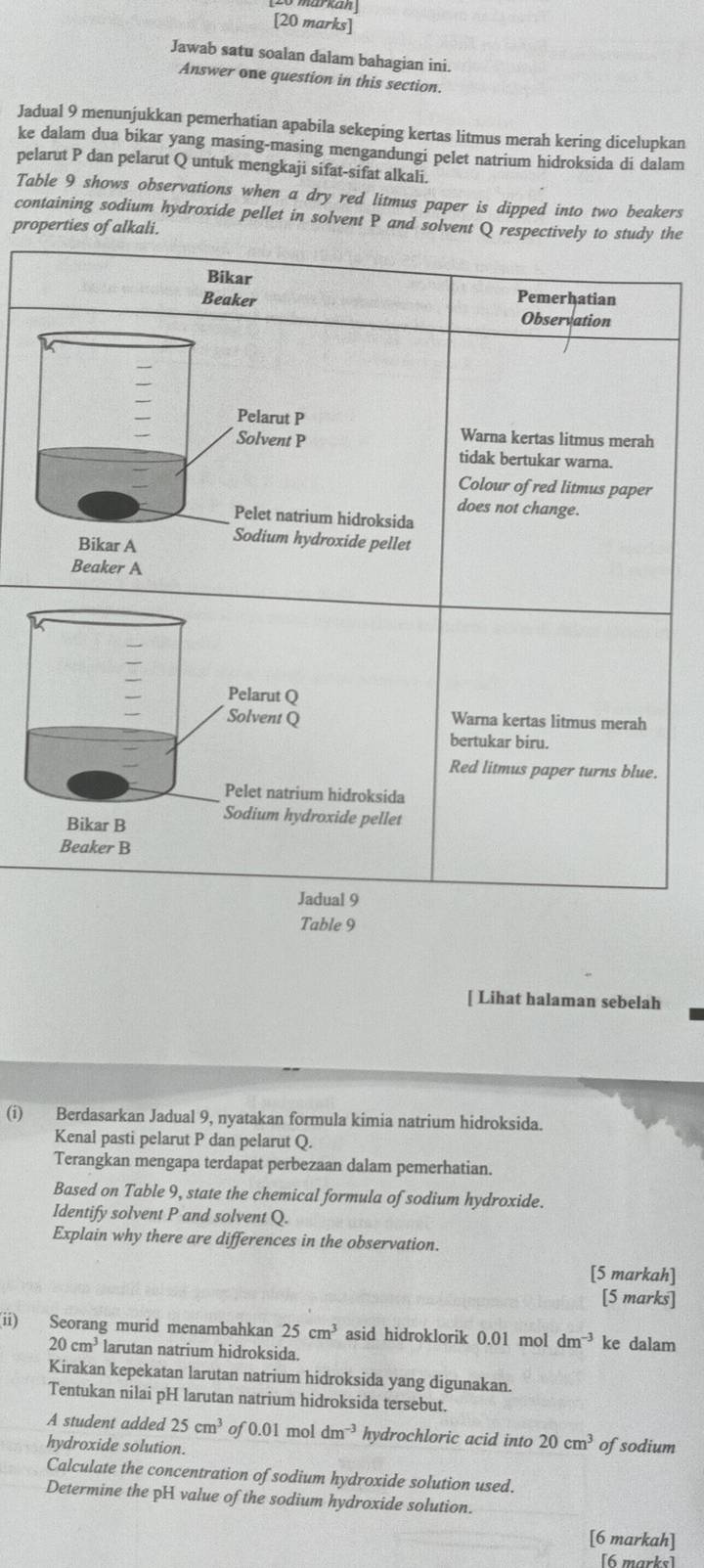 Jawab satu soalan dalam bahagian ini.
Answer one question in this section.
Jadual 9 menunjukkan pemerhatian apabila sekeping kertas litmus merah kering dicelupkan
ke dalam dua bikar yang masing-masing mengandungi pelet natrium hidroksida di dalam
pelarut P dan pelarut Q untuk mengkaji sifat-sifat alkali.
Table 9 shows observations when a dry red litmus paper is dipped into two beakers
containing sodium hydroxide pellet in solvent P and solvent Q respectively to study the
properties of alkali.
Bikar Pemerhatian
Beaker
Observation
Pelarut P
Warna kertas litmus merah
Solvent P tidak bertukar warna.
Colour of red litmus paper
does not change.
Pelet natrium hidroksida
Bikar A Sodium hydroxide pellet
Beaker A
Pelarut Q
Solvent Q Warna kertas litmus merah
bertukar biru.
Red litmus paper turns blue.
Pelet natrium hidroksida
Bikar B Sodium hydroxide pellet
Beaker B
Jadual 9
Table 9
[ Lihat halaman sebelah
(i) Berdasarkan Jadual 9, nyatakan formula kimia natrium hidroksida.
Kenal pasti pelarut P dan pelarut Q.
Terangkan mengapa terdapat perbezaan dalam pemerhatian.
Based on Table 9, state the chemical formula of sodium hydroxide.
Identify solvent P and solvent Q.
Explain why there are differences in the observation.
[5 markah]
[5 marks]
(ii) Seorang murid menambahkan 25cm^3 asid hidroklorik 0.01 mol dm^(-3) ke dalam
20cm^3 larutan natrium hidroksida.
Kirakan kepekatan larutan natrium hidroksida yang digunakan.
Tentukan nilai pH larutan natrium hidroksida tersebut.
A student added 25cm^3 of 0.01 mol dm^(-3) hydrochloric acid into 20cm^3 ofsodium
hydroxide solution.
Calculate the concentration of sodium hydroxide solution used.
Determine the pH value of the sodium hydroxide solution.
[6 markah]
[6 marks]