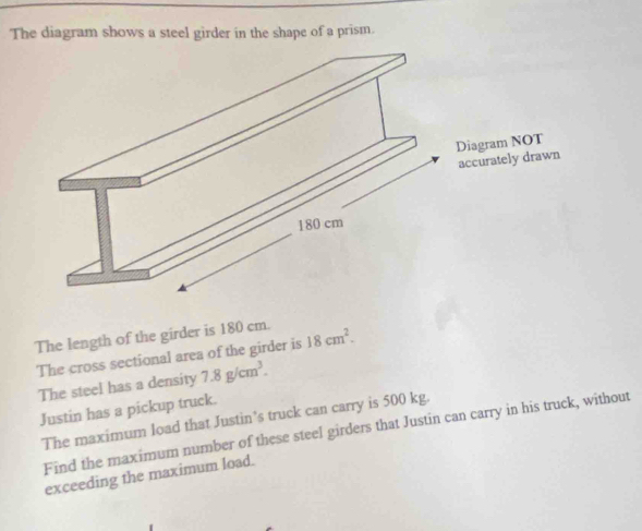 The diagram shows a steel girder in the shape of a prism. 
The length of the girder is 180 cm. 18cm^2. 
The cross sectional area of the girder is 
The steel has a density 7.8g/cm^3. 
Justin has a pickup truck. 
The maximum load that Justin’s truck can carry is 500 kg. 
Find the maximum number of these steel girders that Justin can carry in his truck, without 
exceeding the maximum load.