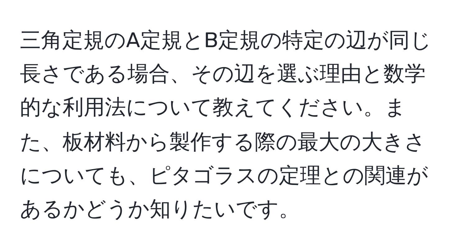 三角定規のA定規とB定規の特定の辺が同じ長さである場合、その辺を選ぶ理由と数学的な利用法について教えてください。また、板材料から製作する際の最大の大きさについても、ピタゴラスの定理との関連があるかどうか知りたいです。