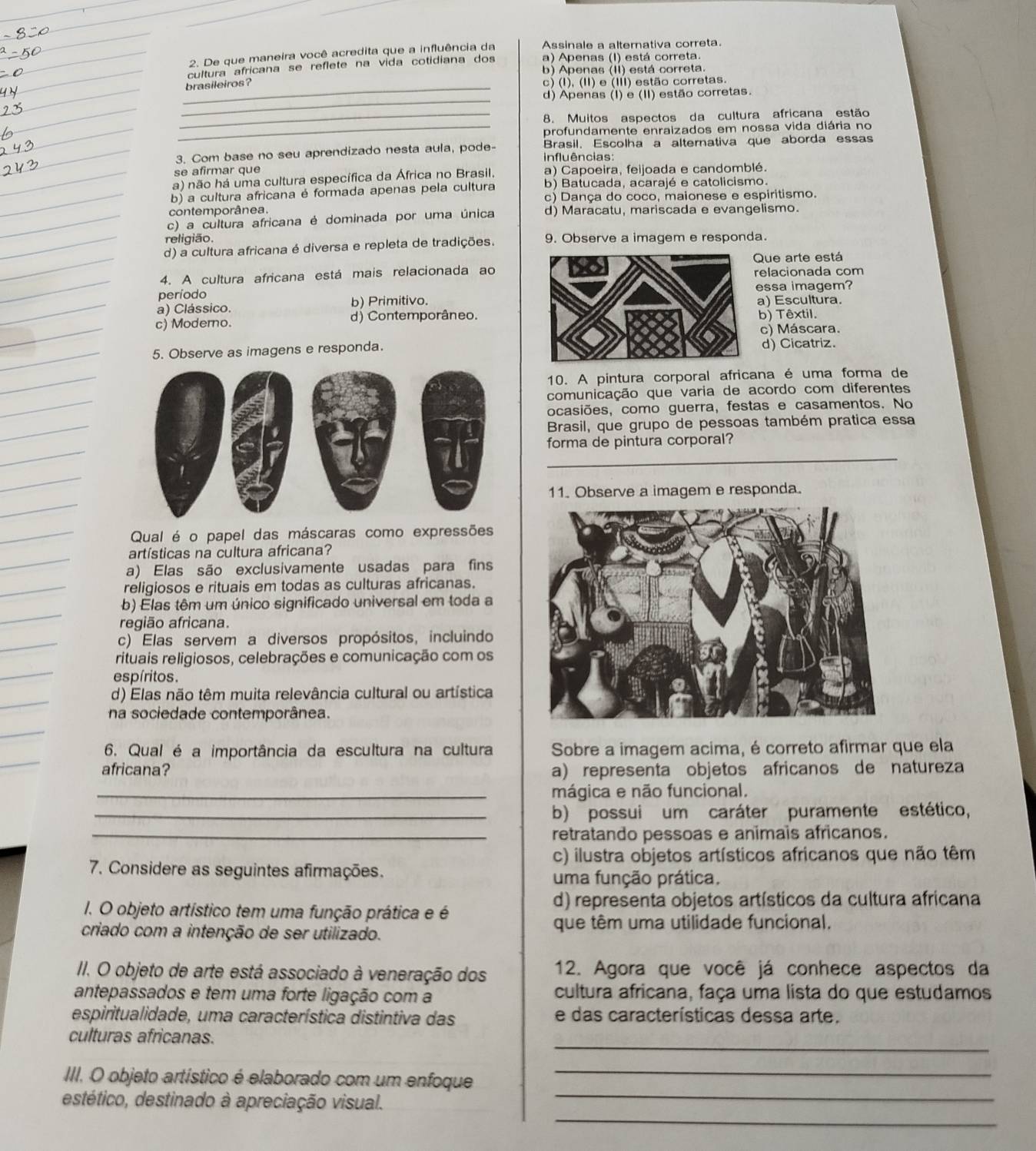 Assinale a alternativa correta
2. De que maneira você acredita que a influência da a) Apenas (I) está correta.
cultura africana se reflete na vida cotidiana dos b) Apenas (II) está correta.
_
brasileiros? c) (I), (II) e (III) estão corretas.
_
d) Apenas (I) e (II) estão corretas.
_8. Muitos aspectos da cultura africana estão
_profundamente enraizados em nossa vida diária no
3. Com base no seu aprendizado nesta aula, pode- influências: Brasil. Escolha a alternativa que aborda essas
se afirmar que
a) não há uma cultura específica da África no Brasil. a) Capoeira, feijoada e candomblé.
b) a cultura africana é formada apenas pela cultura b) Batucada, acarajé e catolicismo.
c) Dança do coco, maionese e espiritismo.
contemporânea.
c) a cultura africana é dominada por uma única d) Maracatu, mariscada e evangelismo.
religião.
d) a cultura africana é diversa e repleta de tradições. 9. Observe a imagem e responda.
Que arte está
4. A cultura africana está mais relacionada aorelacionada com
período essa imagem?
a) Clássico. b) Primitivo.a) Escultura.
c) Moderno. d) Contemporâneo.b) Têxtil.
c) Máscara.
5. Observe as imagens e responda.d) Cicatriz.
10. A pintura corporal africana é uma forma de
comunicação que varia de acordo com diferentes
ocasiões, como guerra, festas e casamentos. No
Brasil, que grupo de pessoas também pratica essa
forma de pintura corporal?
11. Observe a imagem e responda.
Qual é o papel das máscaras como expressões
artísticas na cultura africana?
a) Elas são exclusivamente usadas para fins
religiosos e rituais em todas as culturas africanas.
b) Elas têm um único significado universal em toda a
região africana.
c) Elas servem a diversos propósitos, incluindo
rituais religiosos, celebrações e comunicação com os
espíritos.
d) Elas não têm muita relevância cultural ou artística
na sociedade contemporânea.
6. Qual é a importância da escultura na cultura Sobre a imagem acima, é correto afirmar que ela
africana? a) representa objetos africanos de natureza
_mágica e não funcional.
_b) possui um caráter puramente estético,
_retratando pessoas e animais africanos.
c) ilustra objetos artísticos africanos que não têm
7. Considere as seguintes afirmações. uma função prática.
1. O objeto artístico tem uma função prática e é
d) representa objetos artísticos da cultura africana
criado com a intenção de ser utilizado.
que têm uma utilidade funcional.
II. O objeto de arte está associado à veneração dos 12. Agora que você já conhece aspectos da
antepassados e tem uma forte ligação com a cultura africana, faça uma lista do que estudamos
espiritualidade, uma característica distintiva das e das características dessa arte.
_
culturas africanas.
_
III. O objeto artístico é elaborado com um enfoque
_
_
estético, destinado à apreciação visual.