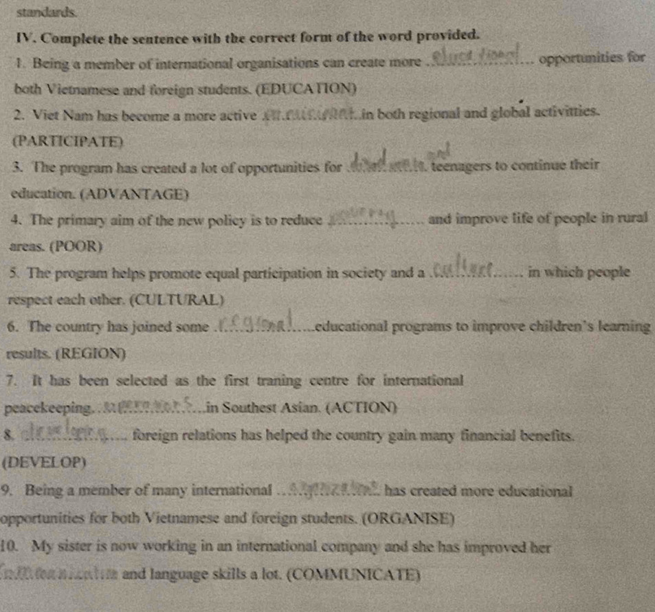 standards. 
IV. Complete the sentence with the correct form of the word provided. 
1. Being a member of international organisations can create more _opportunities for 
both Vietnamese and foreign students. (EDUCATION) 
2. Viet Nam has become a more active a in both regional and global activitties. 
(PARTICIPATE) 
3. The program has created a lot of opportunities for _, teenagers to continue their 
education. (ADVANTAGE) 
4. The primary aim of the new policy is to reduce _and improve life of people in rural 
areas. (POOR) 
5. The program helps promote equal participation in society and a_ in which people 
respect each other. (CULTURAL) 
6. The country has joined some _Leducational programs to improve children's learning 
results. (REGION) 
7. It has been selected as the first traning centre for international 
peacekeeping. . M ._ Lin Southest Asian. (ACTION) 
8. _foreign relations has helped the country gain many financial benefits. 
(DEVELOP) 
9. Being a member of many international_ has created more educational 
opportunities for both Vietnamese and foreign students. (ORGANISE) 
10. My sister is now working in an international company and she has improved her 
I o o a and language skills a lot. (COMMUNICATE)