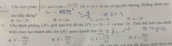 7: Cho tích phân ∈tlimits _0^((frac π)4)(3+sin 2x)dx= (a+bπ )/4  với ā và b là các số nguyên dương. Khẳng định nào
sau đây đúng?
A. 3a=2b. B. b=2a. C. a+b=6. D. a=2b. 
8: Cho hình phẳng (H) giới hạn bởi đồ thị (P): y=2x-x^2 và trục Ox. Tính thế tích của khối
tròn xoay tạo thành khi cho (H) quay quanh trục Ox
A. V= 19π /15 . B. V= 13π /15 . C. V= 17π /15  D. V= 16π /15 . 
ốc với gia tốc được tính theo th