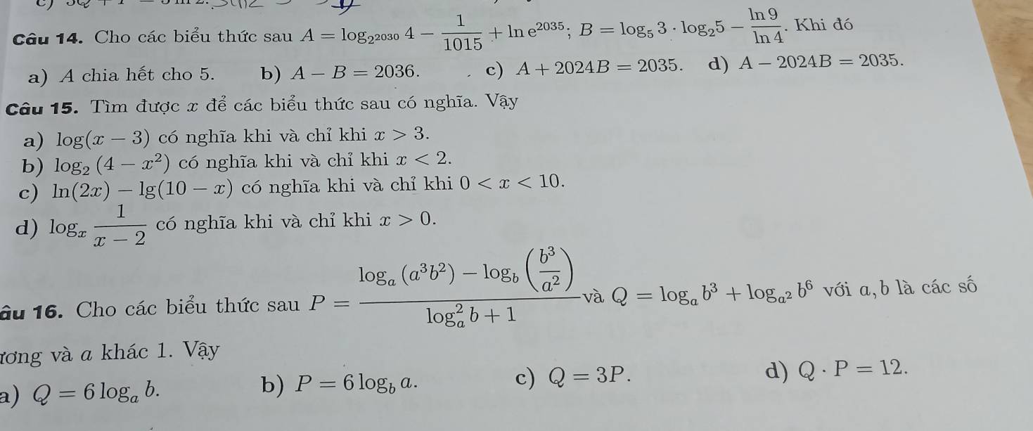 Cho các biểu thức sau A=log _2^(2030)4- 1/1015 +ln e^(2035); B=log _53· log _25- ln 9/ln 4 . Khi đó
a) A chia hết cho 5. b) A-B=2036. c) A+2024B=2035. d) A-2024B=2035. 
Câu 15. Tìm được x để các biểu thức sau có nghĩa. Vậy
a) log (x-3) có nghĩa khi và chỉ khi x>3.
b) log _2(4-x^2) có nghĩa khi và chỉ khi x<2</tex>.
c) ln (2x)-lg (10-x) có nghĩa khi và chỉ khi 0 .
d) log _x 1/x-2  có nghĩa khi và chỉ khi x>0. 
âu 16. Cho các biểu thức sau P=frac log _a(a^3b^2)-log _b( b^3/a^2 )(log _a)^2b+1vaQ=log _ab^3+log _a^2b^6 với a, bla cá cswidehat c
ương và a khác 1. Vậy
a) Q=6log _ab. b) P=6log _ba.
c) Q=3P. d) Q· P=12.