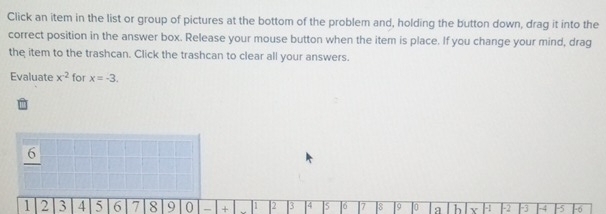 Click an item in the list or group of pictures at the bottom of the problem and, holding the button down, drag it into the 
correct position in the answer box. Release your mouse button when the item is place. If you change your mind, drag 
the item to the trashcan. Click the trashcan to clear all your answers. 
Evaluate x^(-2) for x=-3.
6
1 2 3 4 5 6 7 8 9 0 - + 1 2 3 4 5 6 |7 8 9 1o b x H1 2 ├3 H4 F5 16