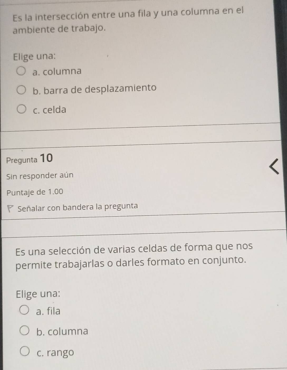 Es la intersección entre una fila y una columna en el
ambiente de trabajo.
Elige una:
a. columna
b. barra de desplazamiento
c. celda
Pregunta 10
Sin responder aún
Puntaje de 1.00
Señalar con bandera la pregunta
Es una selección de varias celdas de forma que nos
permite trabajarlas o darles formato en conjunto.
Elige una:
a. fila
b. columna
c. rango