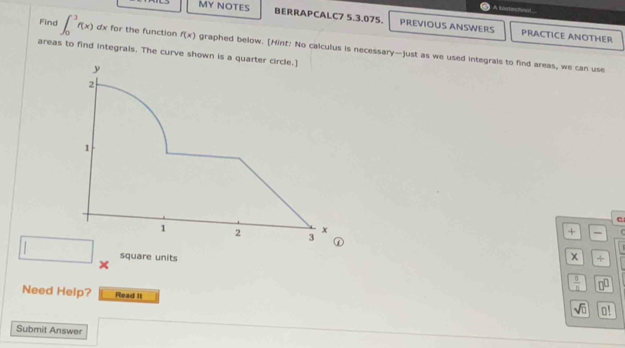 A blatechnol 
MY NOTES BERRAPCALC7 5.3.075. PREVIOUS ANSWERS PRACTICE ANOTHER 
Find ∈t _0^(3f(x) △ dx for the function f(x) graphed below. [Hint: No calculus is necessary—just as we used integrals to find areas, we can use 
areas to find integrals. The curve shown is a 
+ 
square units x +
frac 0)n
Need Help? Read It 
sqrt(□ ) 0! 
Submit Answer