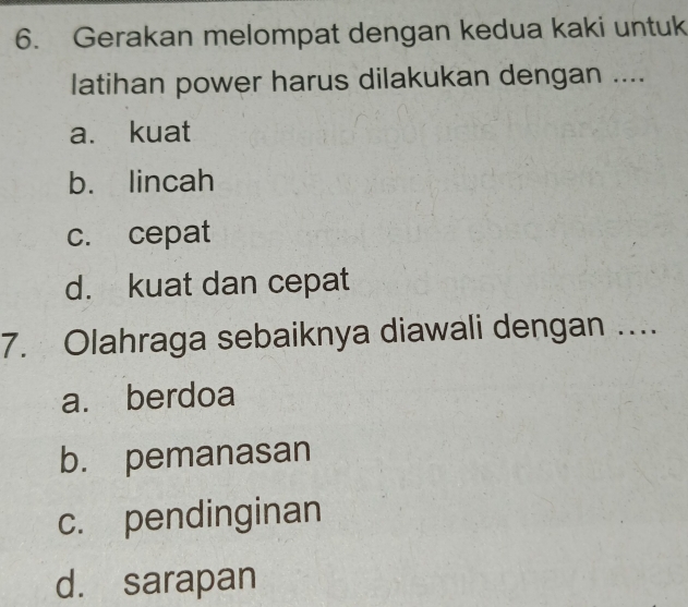 Gerakan melompat dengan kedua kaki untuk
latihan power harus dilakukan dengan ....
a. kuat
b. lincah
c. cepat
d. kuat dan cepat
7. Olahraga sebaiknya diawali dengan ….
a. berdoa
b. pemanasan
c. pendinginan
d. sarapan