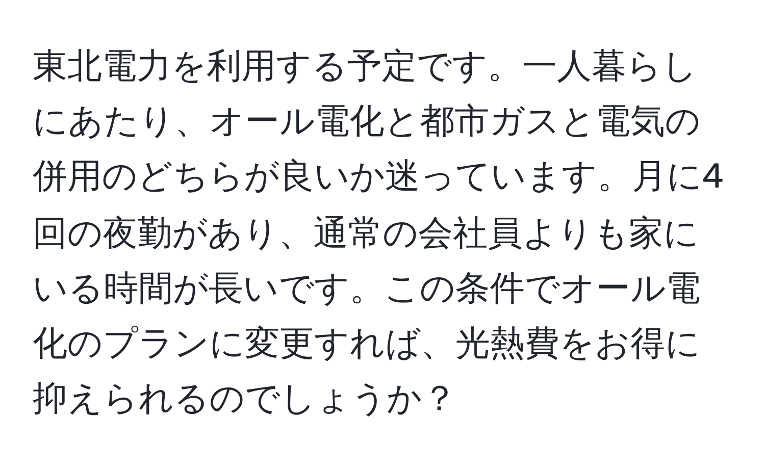 東北電力を利用する予定です。一人暮らしにあたり、オール電化と都市ガスと電気の併用のどちらが良いか迷っています。月に4回の夜勤があり、通常の会社員よりも家にいる時間が長いです。この条件でオール電化のプランに変更すれば、光熱費をお得に抑えられるのでしょうか？