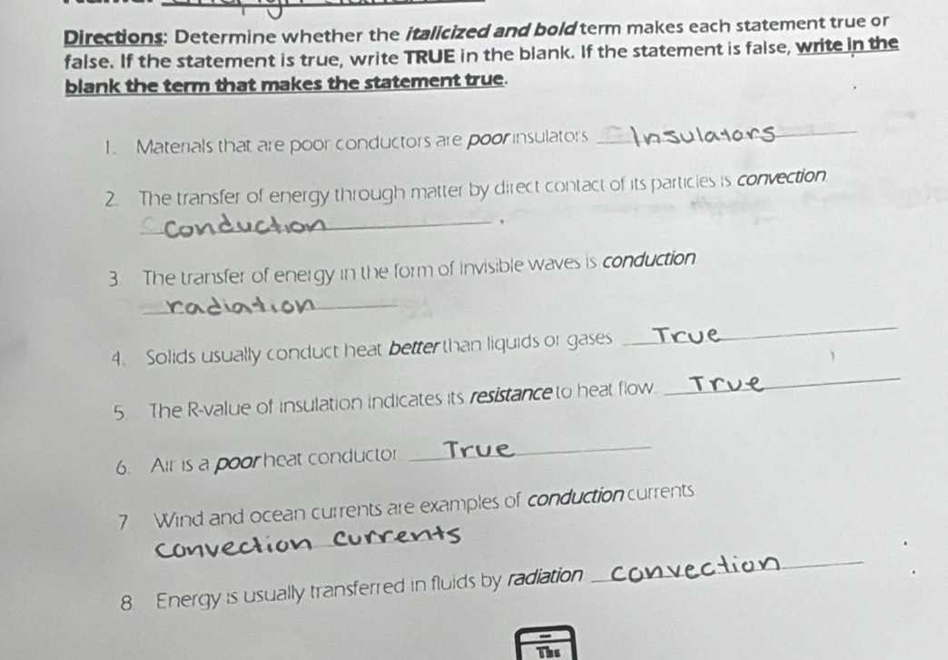 Directions: Determine whether the italicized and bold term makes each statement true or 
false. If the statement is true, write TRUE in the blank. If the statement is false, write in the 
blank the term that makes the statement true. 
1. Materials that are poor conductors are poor insulators_ 
2. The transfer of energy through matter by direct contact of its particles is convection. 
_、 
3 The transfer of energy in the form of invisible waves is conduction 
_ 
4. Solids usually conduct heat better than liquids or gases 
_ 
5 The R-value of insulation indicates its resistance to heat flow. 
_ 
6. Air is a poor heat conductor 
_ 
7 Wind and ocean currents are examples of conduction currents 
_ 
_ 
8. Energy is usually transferred in fluids by radiation 
_ 
The