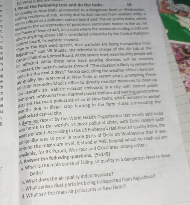 What is the text ano
ir 3. Read the following text and do the tasks. 10
e Air quality in New Delhi plummeted to a dangerous level on Wednesday, 26
e outting residents at risk, mainly due to dust storms from western India, a
v senior official at a pollution control board said. The air quality index, which
measures the concentration of poisonous particulate matter in the air, his
the "severe" level of 445, on a scale where the maximum reading is 500 and
5.
. where anything above 100 is considered unhealthy by the Central Pollution
Control Board, its website showed.
e
ts "Due to the high wind speeds, dust particles are being transported from
y Rajasthan," said VK Shukla, the scientist in charge of the Air Lab at the
ell Central Pollution Control Board. At the severe level, even healthy people will
h be affected while those who have existing diseases will be severe .
d impacted, the board's website showed. "The situation is likely to remain the
g same for the next 2 days," Shukla said, citing the weather office's forecast.
W Ar quality has worsened in New Delhi in recent years, prompting Prime
h Minister Narendra Modi's office to directly monitor measures to clean up
the capital's air. Vehicle exhaust emissions in a city with limited public
d transport, emissions from thermal power stations and swirling construction
1e dust are the main pollutants of air in New Delhi, which worsens in winter
as months due to illegal crop burning in the farm states surrounding the
S. landlocked capital city.
il. A damning report by the World Health Organization last month said India
was home to the world's 14 most polluted cities, with Delhi ranked sixth
most polluted. According to the US Embassy's real-time air quality index, the
air quality was so poor in some parts of Delhi on Wednesday that it was
beyond the maximum level. It stood at 999, beyond which no readings are
available, for RK Puram, Wazirpur and Okhal area among others.
A. Answer the following questions. [5* 1=5]
a. What is the main cause of falling air quality to a dangerous level in New
Delhi?
b. What does the air quality index measure?
c, What causes dust particles being transported from Rajasthan?
d. What are the main air pollutants in New Delhi?