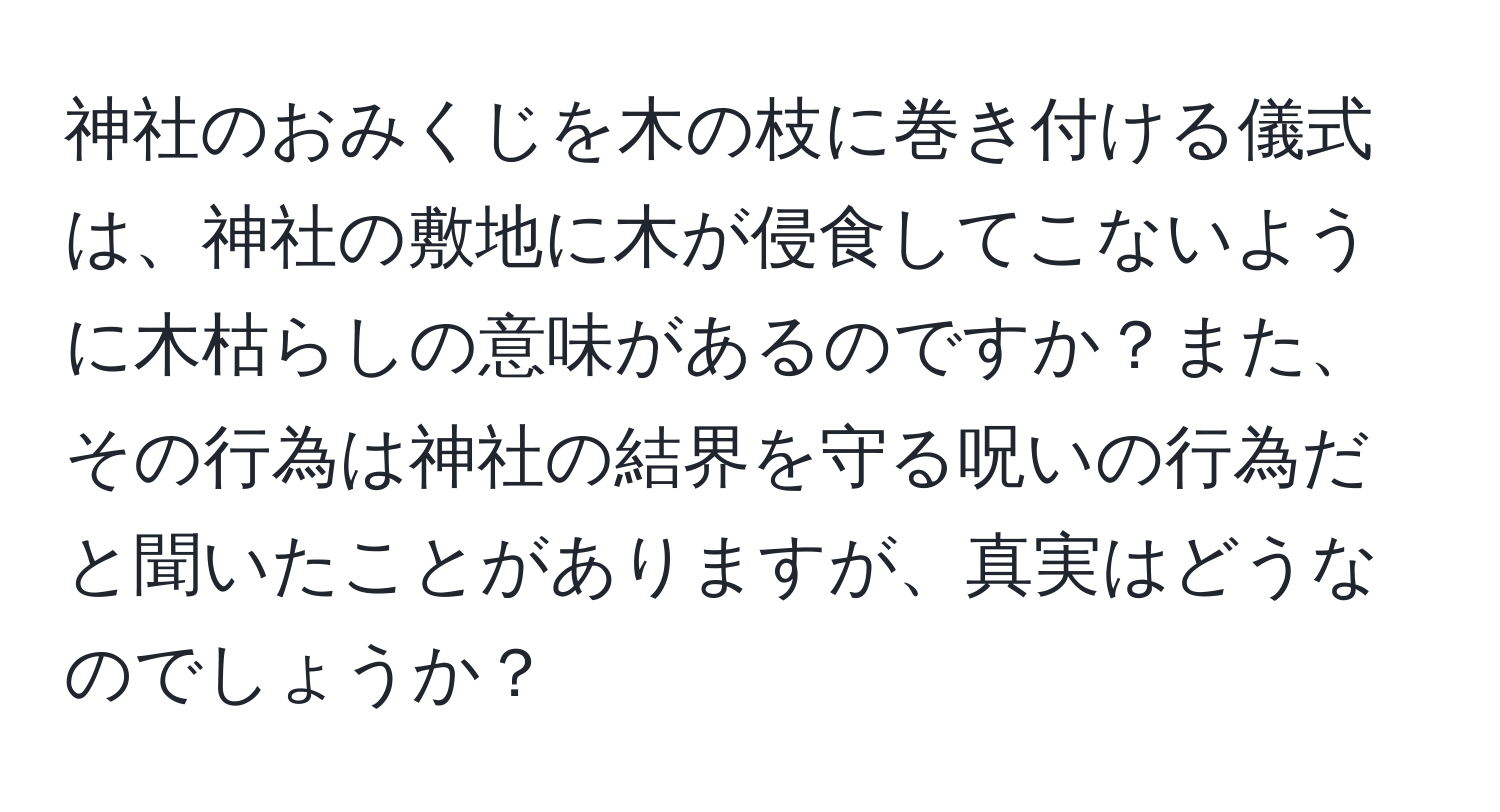 神社のおみくじを木の枝に巻き付ける儀式は、神社の敷地に木が侵食してこないように木枯らしの意味があるのですか？また、その行為は神社の結界を守る呪いの行為だと聞いたことがありますが、真実はどうなのでしょうか？