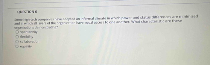 Some high-tech companies have adopted an informal climate in which power and status differences are minimized
and in which all layers of the organization have equal access to one another. What characteristic are these
organizations demonstrating?
spontaneity
flexibility
collaboration
equality