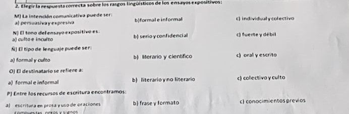 Elegir la respuesta correcta sobre los rasgos lingüísticos de los ensayos expositivos:
M) La intención comunicativa puede ser: c) individualycolectivo
a) persuasiva y expresiva b)formal e informal
N) El tono del ensayo expositivo es:
a) culto e inculto b) serioy confidencial c) fuerte y débil
Ñ) El tipo de lenguaje puede ser:
a) formal y culto b) literario y científico c)oral y escrito
O) El destinatario se refiere a:
a) formal e informal b) literario γ no literario c) colectivoy culto
P) Entre los recursos de escritura encontramos:
a) escritura en prosa y uso de oraciones b) frase y formato c) conocimientos previos
Comquestas nexos y sienos