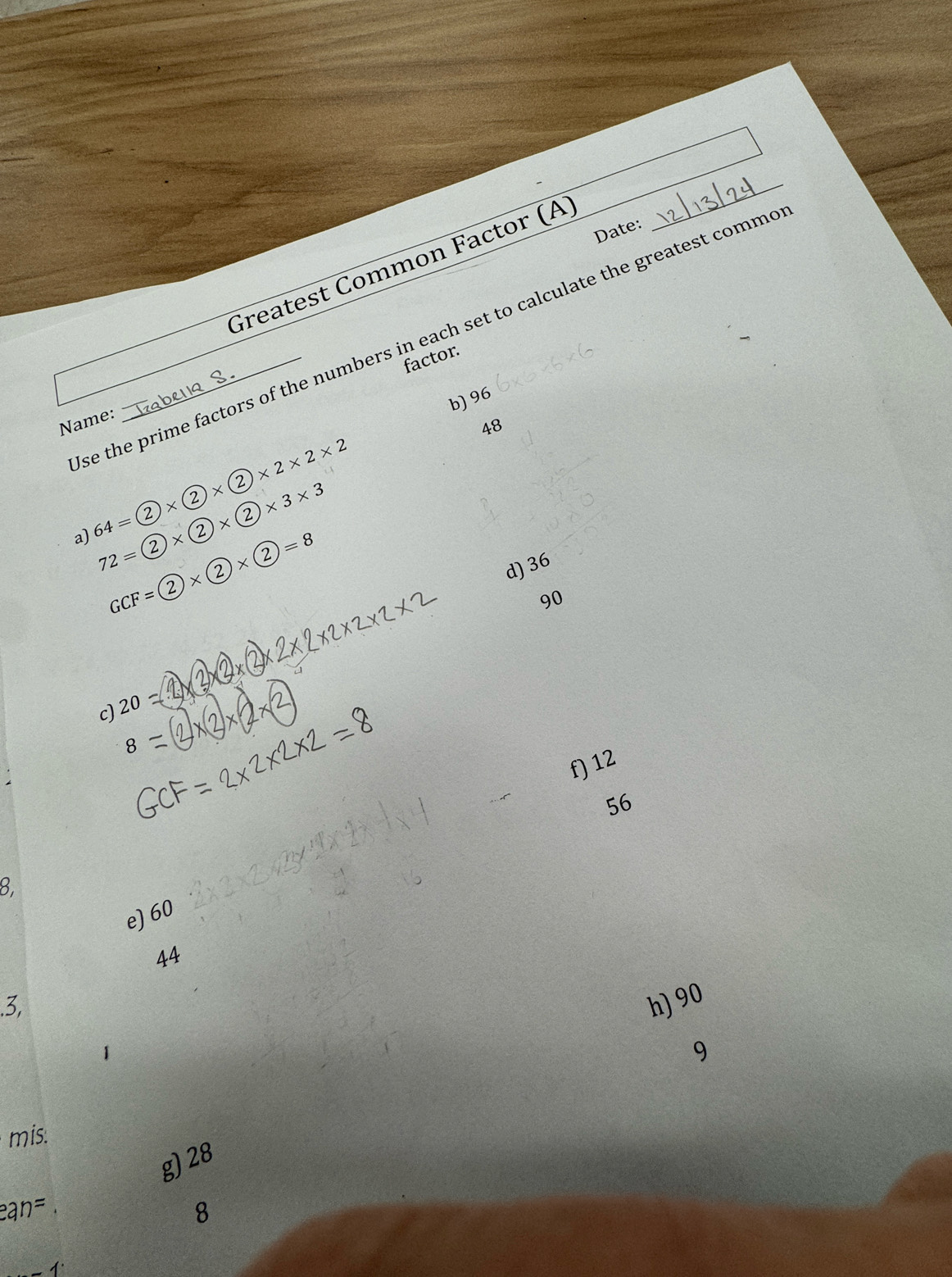 Date: 
Greatest Common Factor (A) 
_ 
se the prime factors of the numbers in each set to calculate the greatest commo 
factor. 
b) 96
Name:
48
a) 64=2* 2* 2* 2* 2* 2
72=2* 2* 2* 2* 3* 3
GCF=2* 2* 2=8
d) 36
90
c) 20=
f) 12
56
8. 
e) 60
44.3, h) 90
9 
mis: 
g) 28
ean=
8