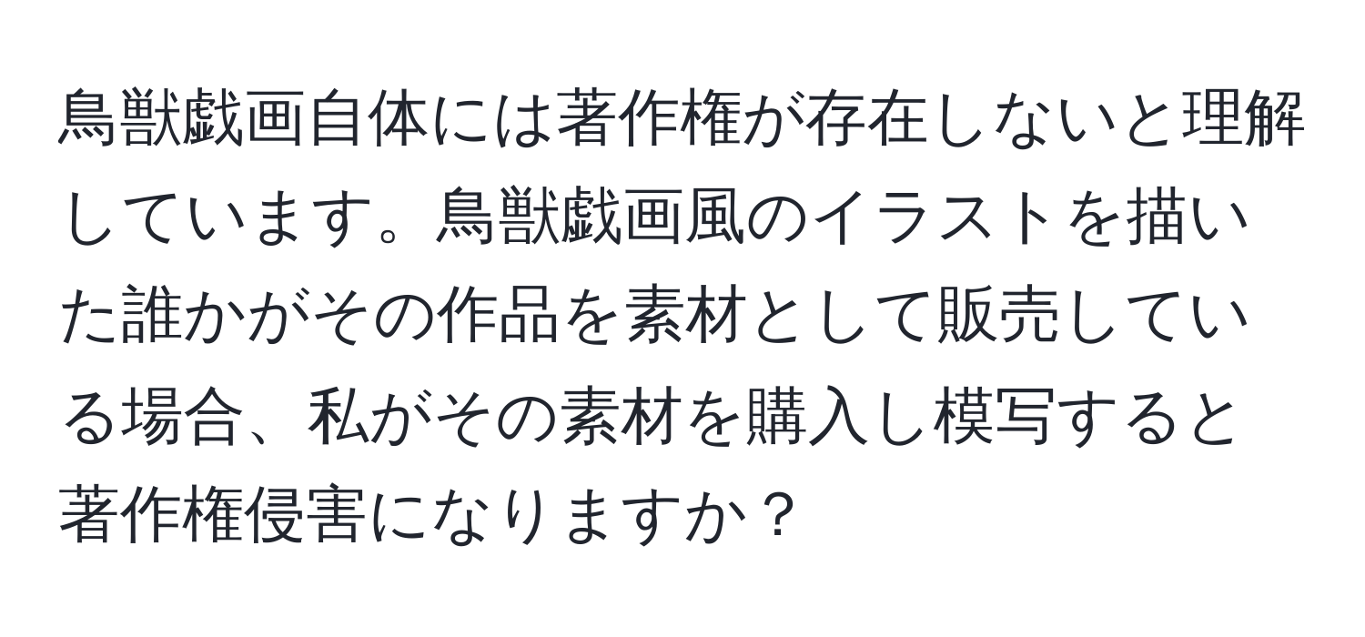 鳥獣戯画自体には著作権が存在しないと理解しています。鳥獣戯画風のイラストを描いた誰かがその作品を素材として販売している場合、私がその素材を購入し模写すると著作権侵害になりますか？