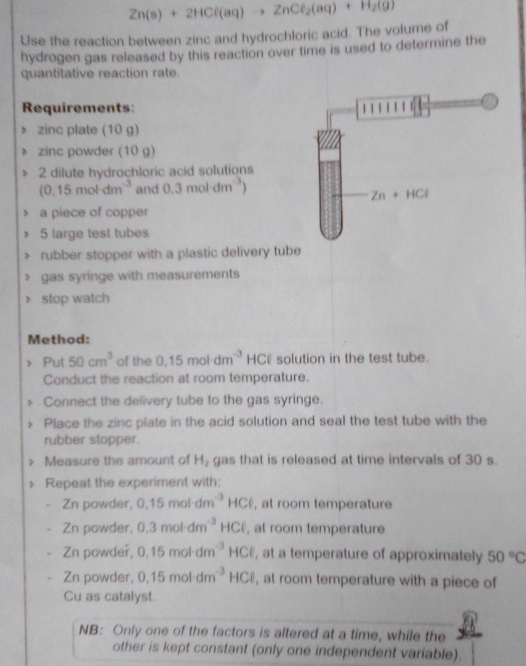 Zn(s)+2HCl(aq)to ZnCl_2(aq)+H_2(g)
Use the reaction between zinc and hydrochloric acid. The volume of 
hydrogen gas released by this reaction over time is used to determine the 
quantitative reaction rate. 
Requirements: 
zinc plate (10 g) 
zinc powder (10 g) 
2 dilute hydrochloric acid solutions
(0.15mol· dm^(-3) and 0.3mol· dm^(-3))
Zn+HCl
a piece of copper
5 large test tubes 
rubber stopper with a plastic delivery tube 
gas syringe with measurements 
stop watch 
Method: 
Put 50cm^3 of the 0.15mol· dm^(-3) HC solution in the test tube. 
Conduct the reaction at room temperature. 
Connect the delivery tube to the gas syringe. 
Place the zinc plate in the acid solution and seal the test tube with the 
rubber stopper. 
Measure the amount of H_2 gas that is released at time intervals of 30 s. 
Repeat the experiment with:
Zn powder, 0.15mol· dm^(-3)HCl , at room temperature 
Zn powder, 0.3mol· dm^(-3)HCl , at room temperature 
Zn powder, 0.15mol· dm^(-3)HCl , at a temperature of approximately 50°C
Zn powder, 0,15mol· dm^(-3) HCl , at room temperature with a piece of 
Cu as catalyst. 
NB: Only one of the factors is altered at a time, while the 
other is kept constant (only one independent variable).