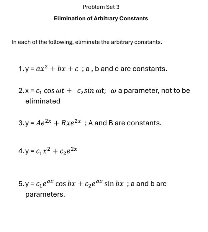 Problem Set 3 
Elimination of Arbitrary Constants 
In each of the following, eliminate the arbitrary constants. 
1. y=ax^2+bx+c. ; a , b and c are constants. 
2. x=c_1cos omega t+c_2sin omega t; ω a parameter, not to be 
eliminated 
3. y=Ae^(2x)+Bxe^(2x); A and B are constants. 
4. y=c_1x^2+c_2e^(2x)
5. y=c_1e^(ax)cos bx+c_2e^(ax)sin bx; a and b are 
parameters.