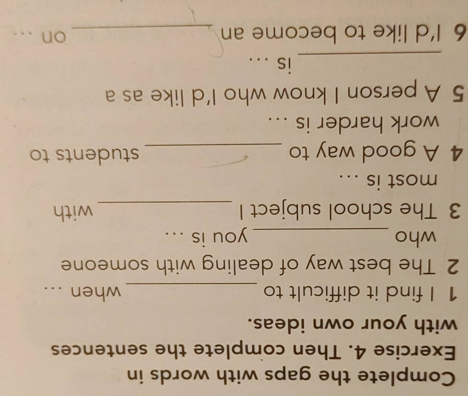 Complete the gaps with words in 
Exercise 4. Then complete the sentences 
with your own ideas. 
1 I find it difficult to _when ... 
2. The best way of dealing with someone 
who _you is ... 
3 The school subject I_ 
with 
most is ... 
4 A good way to_ 
students to 
work harder is ... 
5 A person I know who I'd like as a 
_is ... 
6 I’d like to become an _on ...