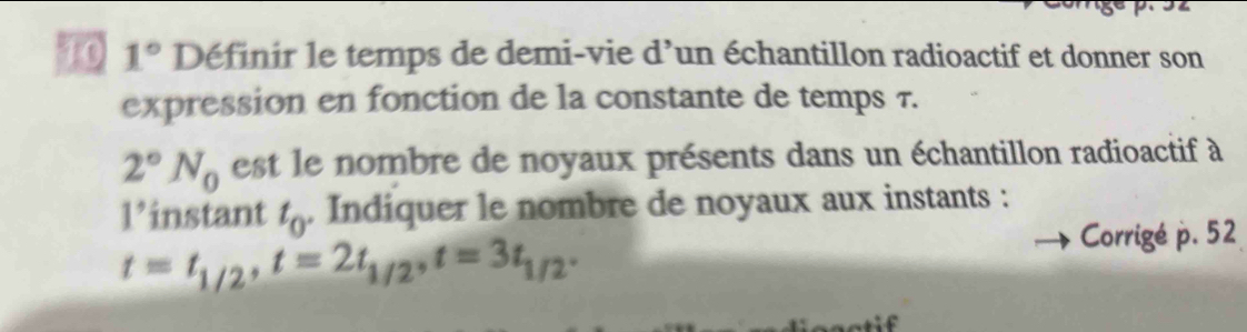 70 1° Définir le temps de demi-vie d'un échantillon radioactif et donner son 
expression en fonction de la constante de temps 7.
2°N_0 est le nombre de noyaux présents dans un échantillon radioactif à
1° instant t_0. Indiquer le nombre de noyaux aux instants :
t=t_1/2, t=2t_1/2^,t=3t_1/2^.
Corrigé p. 52