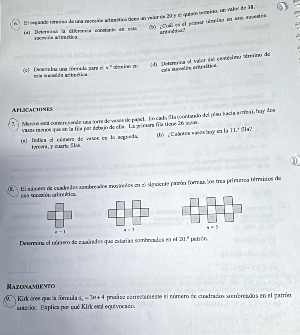 El segundo término de una sucesión aritmética tiene un valor de 20 y el quinto termino, un valor de 38. 
(a) Determina la diferencia constante en esta (b) ¿Cuál es el primer término en esta sucesión 
aritmética? 
sucesión aritmética. 
(c) Determina una fórmula para el n.^circ  término en (d) Determina el valor del centésimo término de 
esta sucesión aritmética. 
esta sucesión aritmética. 
Aplicaciones 
7. Marcus está construyendo una torre de vasos de papel. En cada fila (contando del piso hacia arriba), hay dos 
vasos menos que en la fila por debajo de ella. La primera fila tiene 26 tazas. 
(a) Indica el número de vasos en la segunda, (b) ¿Cuántos vasos hay en la 11.ª fila? 
tercera, y cuarta filas. 
8. El número de cuadrados sombreados mostrados en el siguiente patrón forman los tres primeros términos de 
una sucesión aritmética.
n=3
n=1
n=2
Determina el número de cuadrados que estarían sombreados en el 20.^circ  patrón. 
Razonamiento 
9. Kirk cree que la fórmula a_n=3n+4 predice correctamente el número de cuadrados sombreados en el patrón 
anterior. Explica por qué Kirk está equivocado.