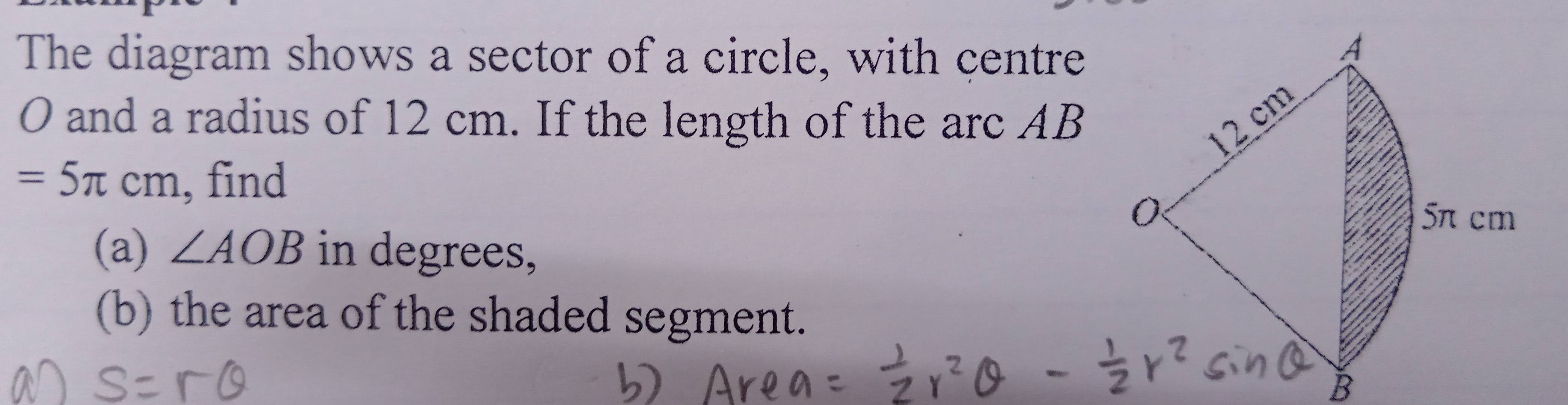 The diagram shows a sector of a circle, with centre
O and a radius of 12 cm. If the length of the arc AB
=5π cm , find 
(a) ∠ AOB in degrees, 
(b) the area of the shaded segment.
B