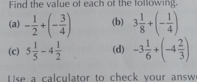 Find the value of each of the following. 
(a) - 1/2 +(- 3/4 ) (b) 3 1/8 +(- 1/4 )
(c) 5 1/5 -4 1/2  (d) -3 1/6 +(-4 2/3 )
Use a calculator to check your answ