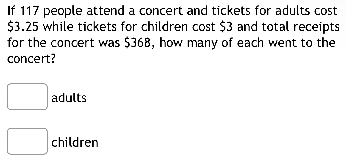 If 117 people attend a concert and tickets for adults cost
$3.25 while tickets for children cost $3 and total receipts
for the concert was $368, how many of each went to the
concert?
adults
children