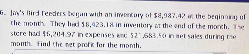 Jay's Bird Feeders began with an inventory of $8,987.42 at the beginning of 
the month. They had $8,423.18 in inventory at the end of the month. The 
store had $6,204.97 in expenses and $21,683.50 in net sales during the
month. Find the net profit for the month.