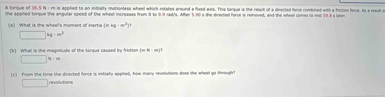 A torque of 36.5 N ·m is applied to an initially motionless wheel which rotates around a fixed axis. This torque is the result of a directed force combined with a friction force. As a result o
the applied torque the angular speed of the wheel increases from 0 to 9.9 rad/s. After 5.90 s the directed force is removed, and the wheel comes to rest 59.8 s later.
(a) What is the wheel's moment of inertia (in kg· m^2)
□ kg· m^2
(b) What is the magnitude of the torque caused by friction (inN· m) 7
□ N· m
(c) From the time the directed force is initially applied, how many revolutions does the wheel go through?
□ revolutions