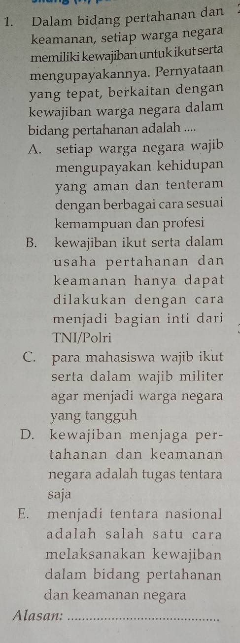 Dalam bidang pertahanan dan
keamanan, setiap warga negara
memiliki kewajiban untuk ikut serta
mengupayakannya. Pernyataan
yang tepat, berkaitan dengan
kewajiban warga negara dalam
bidang pertahanan adalah ....
A. setiap warga negara wajib
mengupayakan kehidupan
yang aman dan tenteram 
dengan berbagai cara sesuai
kemampuan dan profesi
B. kewajiban ikut serta dalam
usaha pertahanan dan 
keamanan hanya dapat 
dilakukan dengan cara
menjadi bagian inti dari
TNI/Polri
C. para mahasiswa wajib ikut
serta dalam wajib militer 
agar menjadi warga negara
yang tangguh
D. kewajiban menjaga per-
tahanan dan keamanan
negara adalah tugas tentara
saja
E. menjadi tentara nasional
adalah salah satu cara
melaksanakan kewajiban
dalam bidang pertahanan
dan keamanan negara
Alasan:_