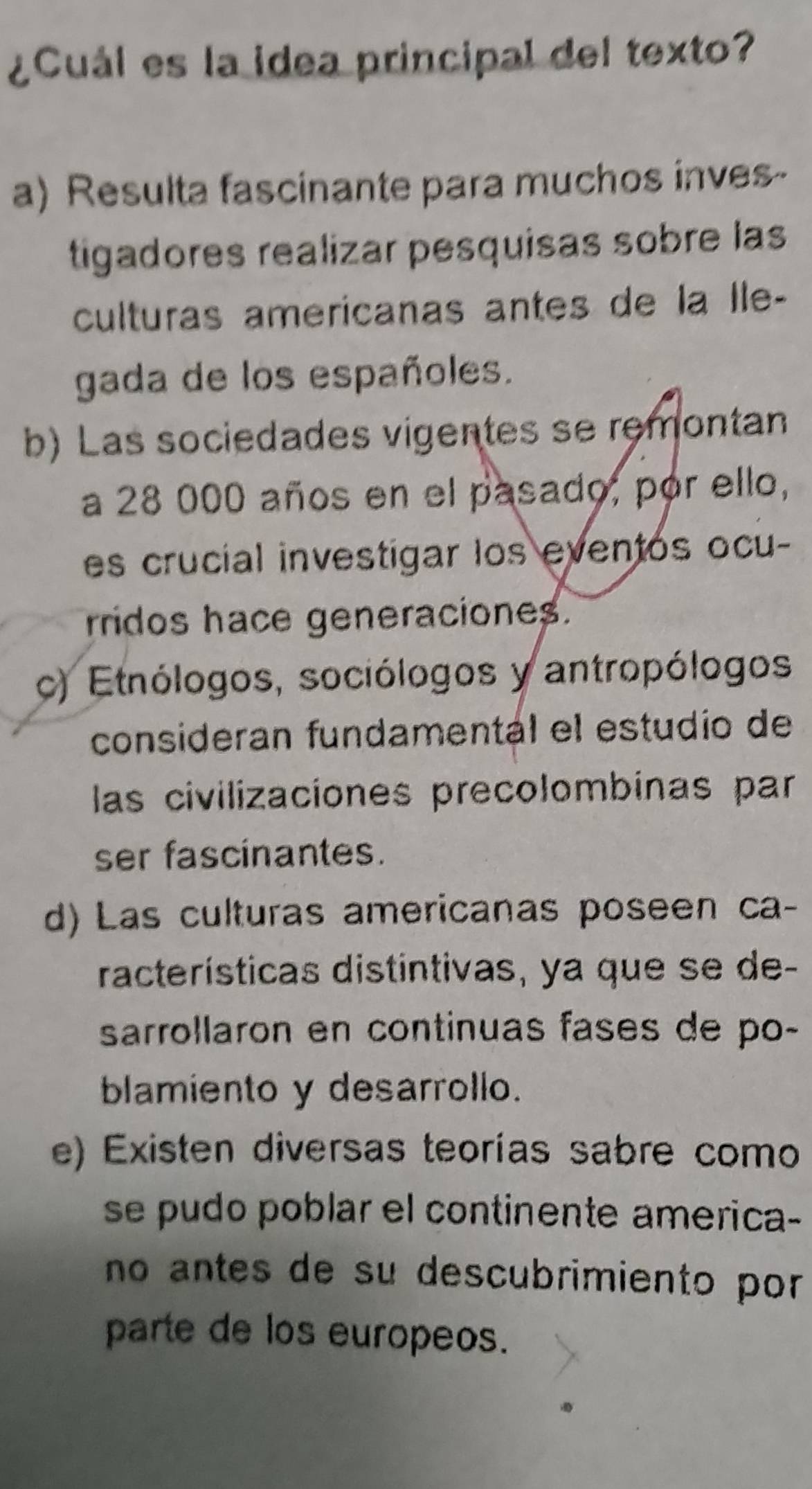 ¿Cuál es la idea principal del texto?
a) Resulta fascinante para muchos inves-
tigadores realizar pesquisas sobre las
culturas americanas antes de la Île-
gada de los españoles.
b) Las sociedades vigentes se remontan
a 28 000 años en el pasado, por ello,
es crucial investigar los eventos ocu-
rridos hace generaciones.
c) Etnólogos, sociólogos y antropólogos
consideran fundamentál el estudio de
las civilizaciones precolombinas par
ser fascinantes.
d) Las culturas americanas poseen ca-
racterísticas distintivas, ya que se de-
sarrollaron en continuas fases de po-
blamiento y desarrollo.
e) Existen diversas teorías sabre como
se pudo poblar el continente america-
no antes de su descubrimiento por 
parte de los europeos.