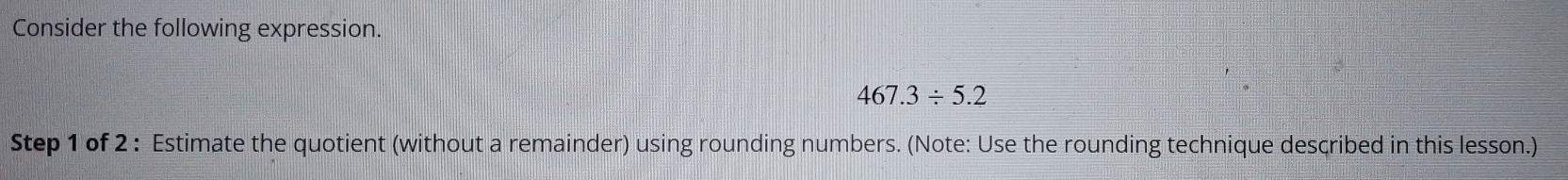 Consider the following expression.
467.3/ 5.2
Step 1 of 2 : Estimate the quotient (without a remainder) using rounding numbers. (Note: Use the rounding technique described in this lesson.)