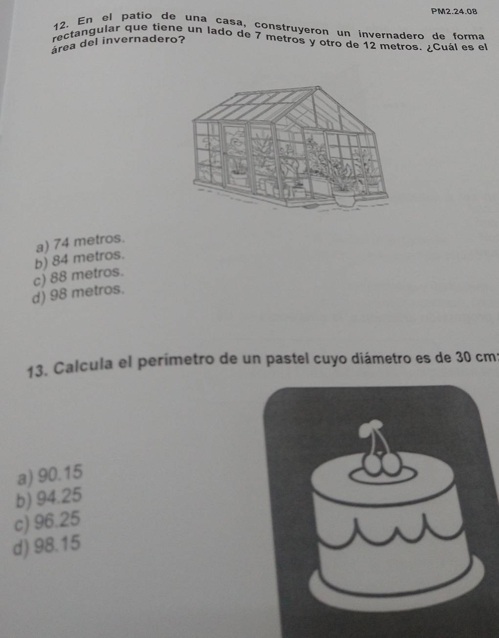 PM2.24.08
12. En el patio de una casa, construyeron un invernadero de forma
rectangular que tiene un lado de 7 metros y otro de 12 metros. ¿Cuál es el
area del invernadero?
a) 74 metros.
b) 84 metros.
c) 88 metros.
d) 98 metros.
13. Calcula el perímetro de un pastel cuyo diámetro es de 30 cmí
a) 90.15
b) 94.25
c) 96.25
d) 98.15