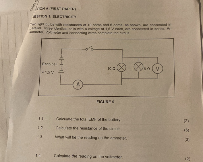 TION A (FIRST PAPER)
JESTION 1: ELECTRICITY
Two light bulbs with resistances of 10 ohms and 6 ohms, as shown, are connected in
parallel. Three identical cells with a voltage of 1,5 V each, are connected in series. An
ammeter, Voltmeter and connecting wires complete the circuit.
FIGURE 5
1.1 Calculate the total EMF of the battery. (2)
1.2 Calculate the resistance of the circuit. (5)
1.3 What will be the reading on the ammeter. (3)
1.4 Calculate the reading on the voltmeter. (2)