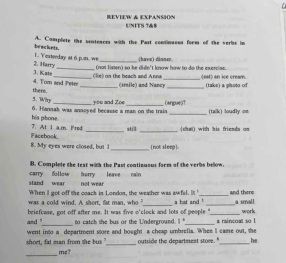 REVIEW & EXPANSION 
UNITS 7&8 
A. Complete the sentences with the Past continuous form of the verbs in 
brackets. 
1. Yesterday at 6 p.m. we_ 
(have) dinner. 
2. Harry 
_(not listen) so he didn’t know how to do the exercise. 
3. Kate 
_(lie) on the beach and Anna _(eat) an ice cream. 
4. Tom and Peter 
_(smile) and Nancy _(take) a photo of 
them. 
5. Why 
_you and Zoe _(argue)? 
6. Hannah was annoyed because a man on the train _(talk) loudly on 
his phone. 
_ 
7. At 1 a.m. Fred _still (chat) with his friends on 
Facebook. 
8. My eyes were closed, but I _(not sleep). 
B. Complete the text with the Past continuous form of the verbs below. 
carry follow hurry leave rain 
stand wear not wear 
When I got off the coach in London, the weather was awful. It '_ and there 
was a cold wind. A short, fat man, who ²_ a hat and ³ _a small 
briefcase, got off after me. It was five o’clock and lots of people ⁴_ work 
and s_ to catch the bus or the Underground. I^6 _ a raincoat so I 
went into a department store and bought a cheap umbrella. When I came out, the 
short, fat man from the bus '_ outside the department store.§_ he 
_ 
me?