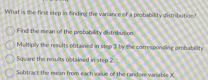 What is the first step in finding the variance of a probability distribution?
Find the mean of the probability distribution.
Multiply the results obtained in step 3 by the corresponding probability.
Square the results obtained in step 2.
Subtract the mean from each value of the random variable X.