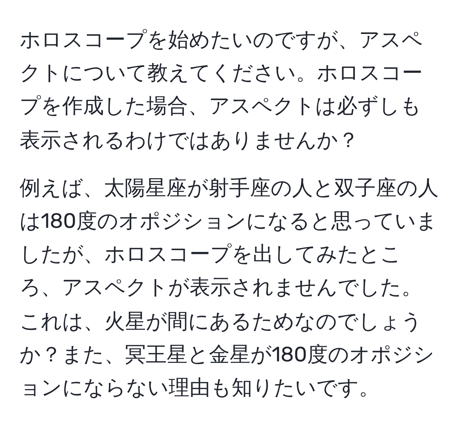 ホロスコープを始めたいのですが、アスペクトについて教えてください。ホロスコープを作成した場合、アスペクトは必ずしも表示されるわけではありませんか？

例えば、太陽星座が射手座の人と双子座の人は180度のオポジションになると思っていましたが、ホロスコープを出してみたところ、アスペクトが表示されませんでした。これは、火星が間にあるためなのでしょうか？また、冥王星と金星が180度のオポジションにならない理由も知りたいです。